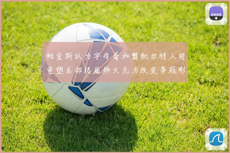 帕金斯认为字母哥加盟凯尔特人将重塑东部格局热火无力改变争冠形势