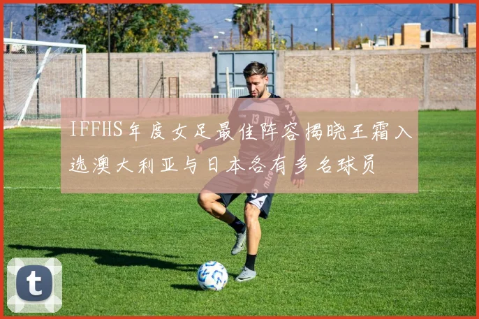 IFFHS年度女足最佳阵容揭晓王霜入选澳大利亚与日本各有多名球员