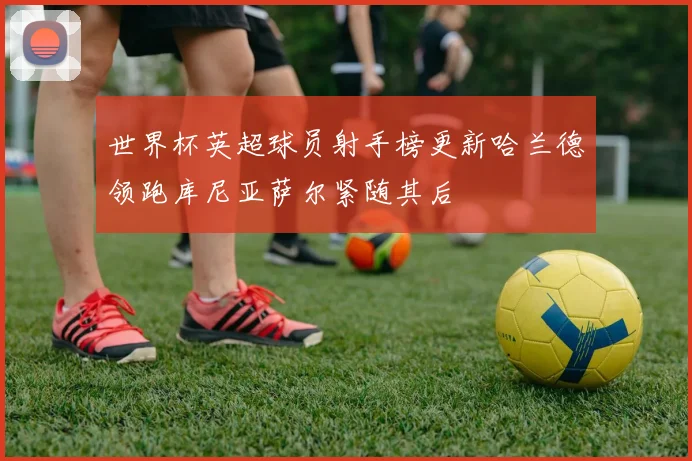 世界杯英超球员射手榜更新哈兰德领跑库尼亚萨尔紧随其后