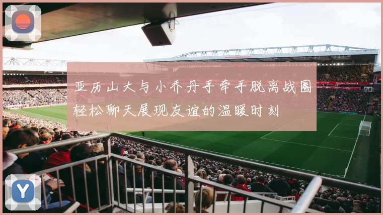 亚历山大与小乔丹手牵手脱离战圈轻松聊天展现友谊的温暖时刻