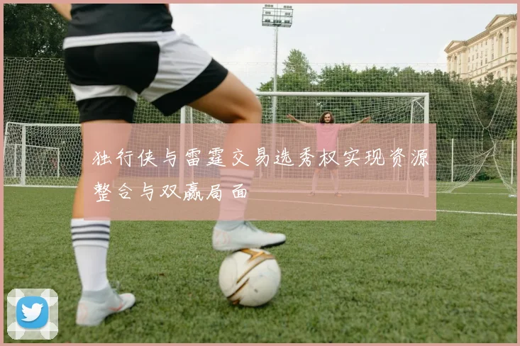 独行侠与雷霆交易选秀权实现资源整合与双赢局面