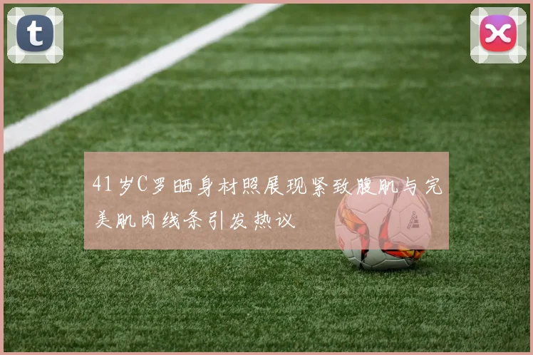 41岁C罗晒身材照展现紧致腹肌与完美肌肉线条引发热议