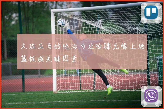 文班亚马的统治力让哈滕无缘上场篮板成关键因素