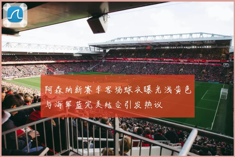 阿森纳新赛季客场球衣曝光浅黄色与海军蓝完美结合引发热议