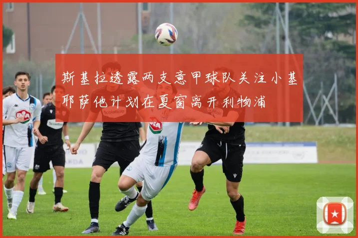 斯基拉透露两支意甲球队关注小基耶萨他计划在夏窗离开利物浦