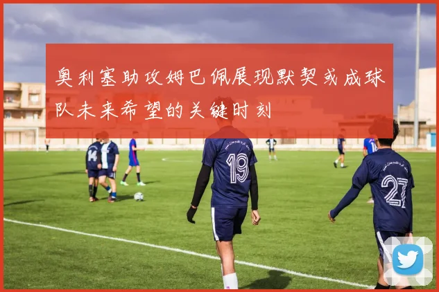 奥利塞助攻姆巴佩展现默契或成球队未来希望的关键时刻