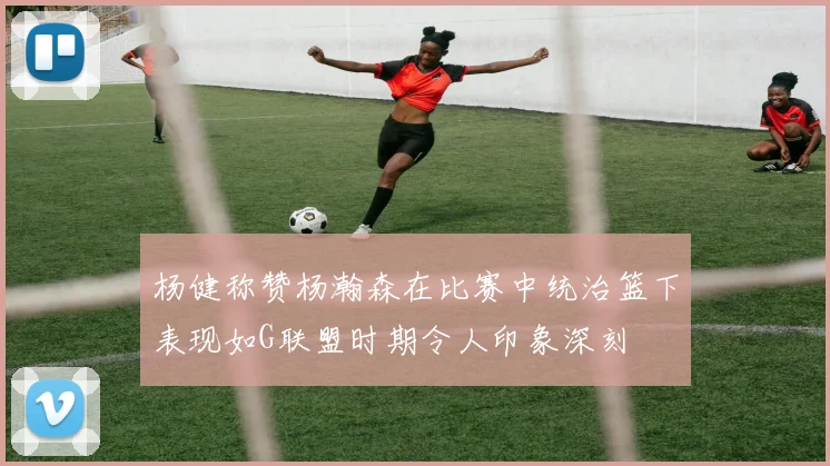 杨健称赞杨瀚森在比赛中统治篮下表现如G联盟时期令人印象深刻