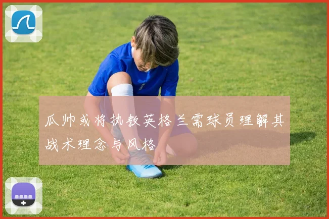 瓜帅或将执教英格兰需球员理解其战术理念与风格