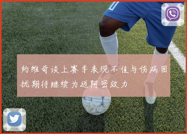 约维奇谈上赛季表现不佳与伤病困扰期待继续为迈阿密效力