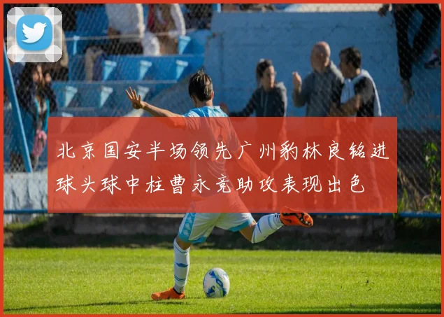 北京国安半场领先广州豹林良铭进球头球中柱曹永竞助攻表现出色