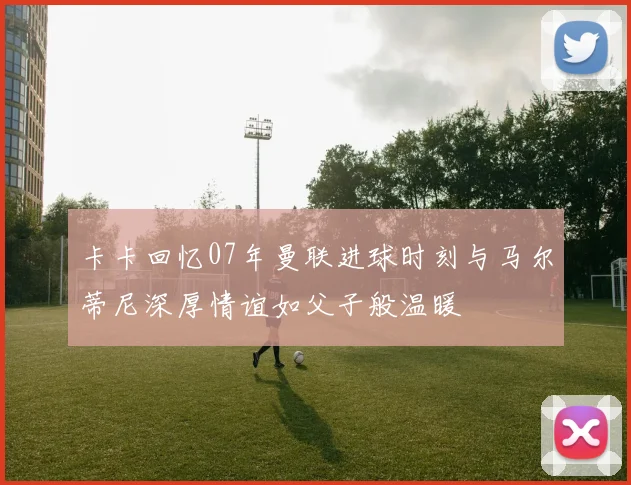 卡卡回忆07年曼联进球时刻与马尔蒂尼深厚情谊如父子般温暖