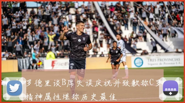 罗德里谈B席失误庆祝并致歉称C罗精神属性堪称历史最佳