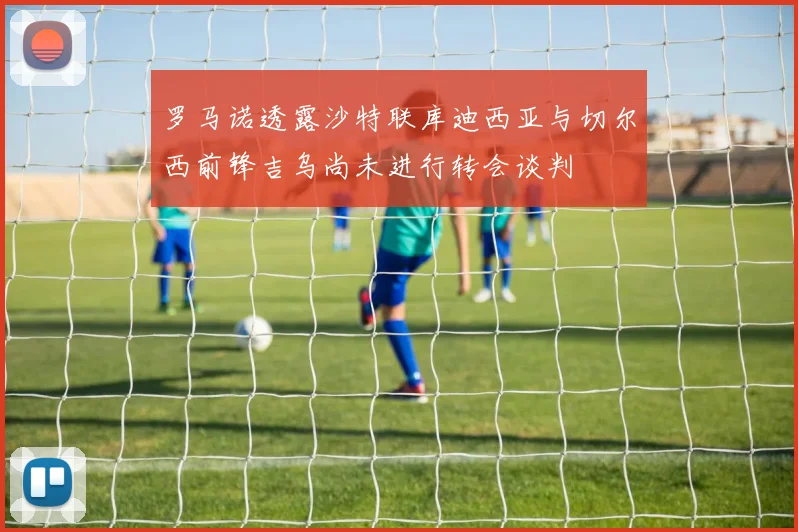 罗马诺透露沙特联库迪西亚与切尔西前锋吉乌尚未进行转会谈判