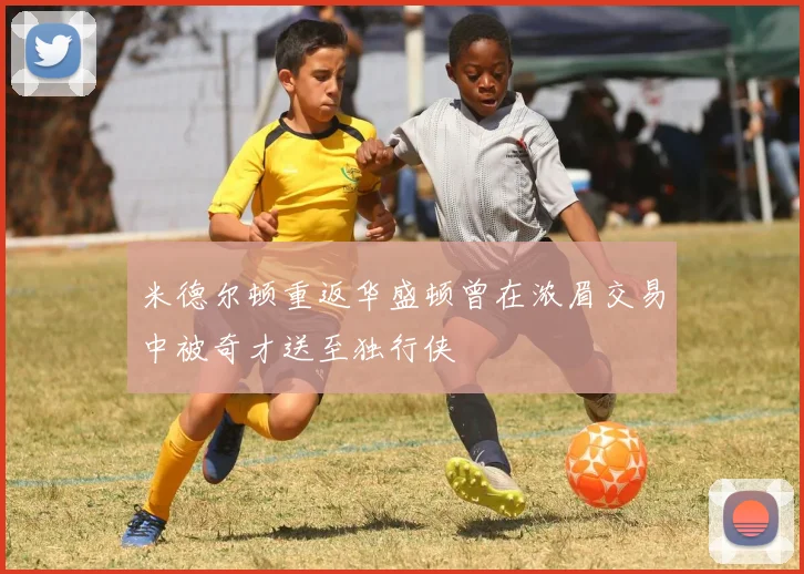 米德尔顿重返华盛顿曾在浓眉交易中被奇才送至独行侠