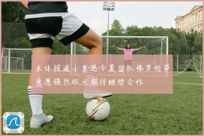 米体报道小基恩今夏留队佛罗伦萨意愿强烈双方期待继续合作