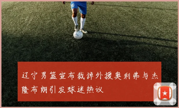 辽宁男篮宣布裁掉外援奥利弗与杰隆布朗引发球迷热议