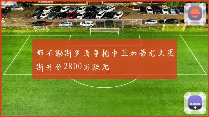 那不勒斯罗马争抢中卫加蒂尤文图斯开价2800万欧元