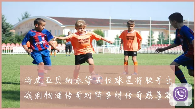 海皮亚贝纳永等五位球星将联手出战利物浦传奇对阵多特传奇慈善赛