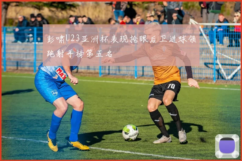 彭啸U23亚洲杯表现抢眼后卫进球领跑射手榜第五名