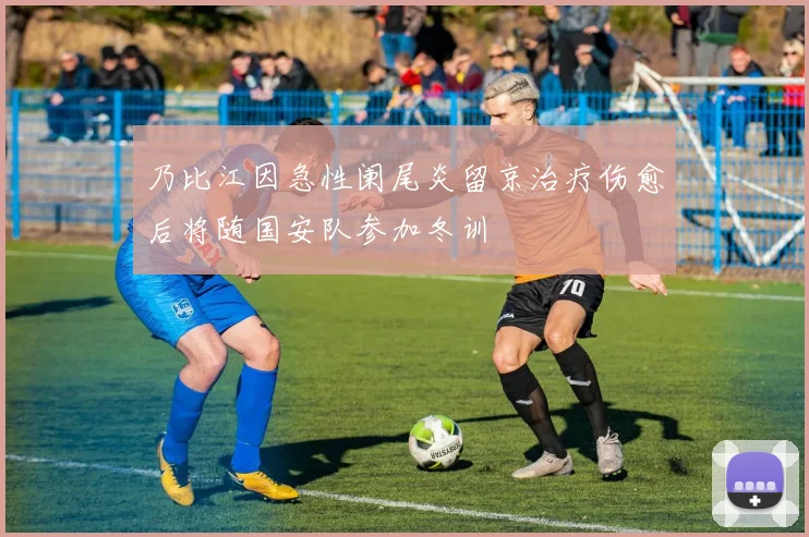 乃比江因急性阑尾炎留京治疗伤愈后将随国安队参加冬训