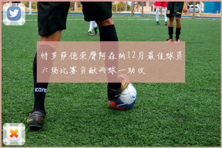 特罗萨德荣膺阿森纳12月最佳球员六场比赛贡献两球一助攻