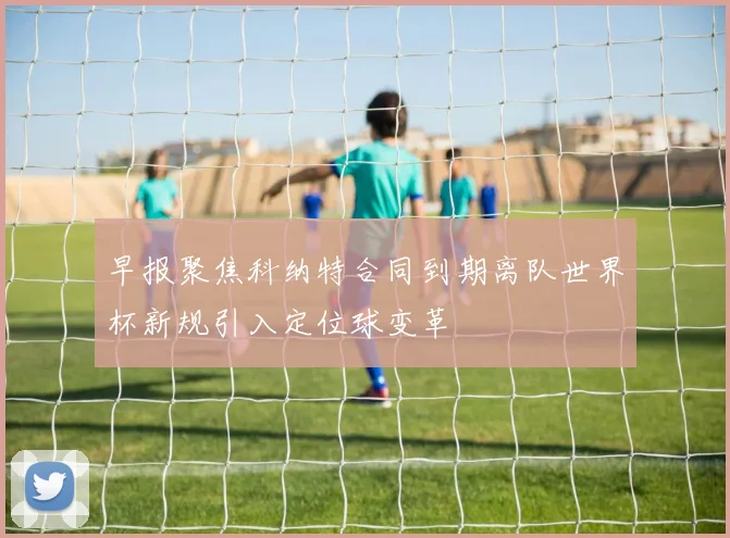 早报聚焦科纳特合同到期离队世界杯新规引入定位球变革
